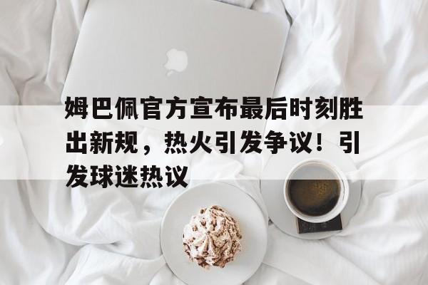 姆巴佩官方宣布最后时刻胜出新规,热火引发争议!引发球迷热议的简单介绍-九游游戏官网