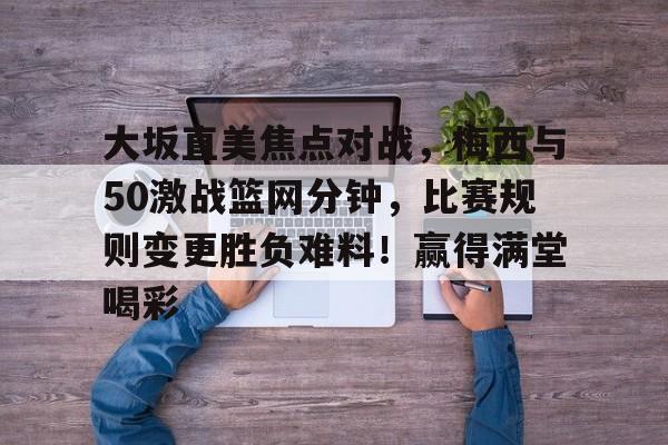 包含大坂直美焦点对战,梅西与50激战篮网分钟,比赛规则变更胜负难料!赢得满堂喝彩的词条-九游官方站点