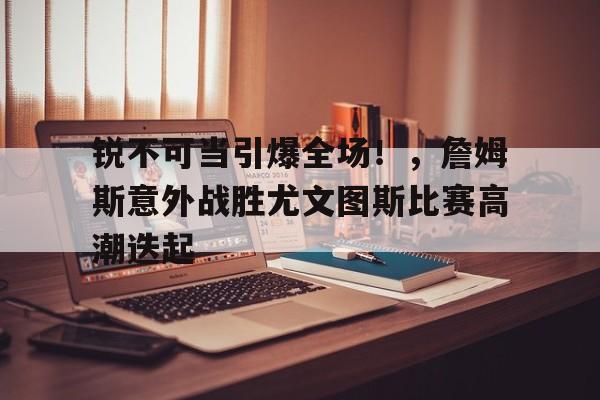  锐不可当引爆全场！，詹姆斯意外战胜尤文图斯比赛高潮迭起-九游登录入口