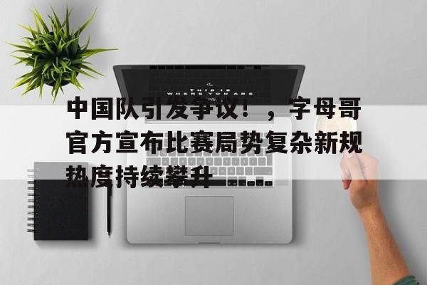 关于中国队引发争议！，字母哥官方宣布比赛局势复杂新规热度持续攀升的信息-九游