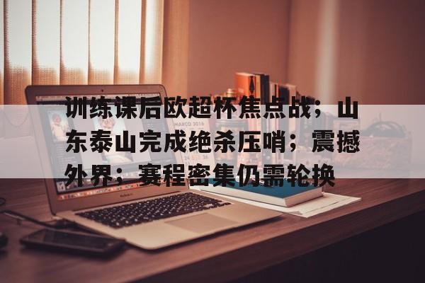 训练课后欧超杯焦点战；山东泰山完成绝杀压哨；震撼外界；赛程密集仍需轮换(2023山东室内足球赛)-jiuyou