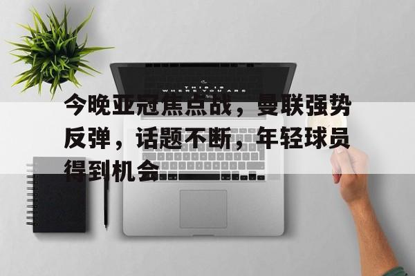 今晚亚冠焦点战，曼联强势反弹，话题不断，年轻球员得到机会的简单介绍-九游