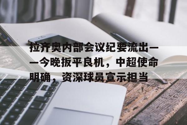 关于拉齐奥内部会议纪要流出——今晚扳平良机，中超使命明确，资深球员宣示担当的信息-九游品牌中心